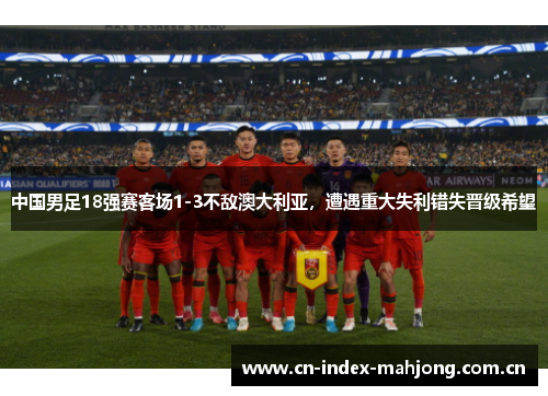 中国男足18强赛客场1-3不敌澳大利亚,遭遇重大失利错失晋级希望 中国男足18强赛客场1-3不敌澳大利亚,遭遇重大失利错失晋级希望